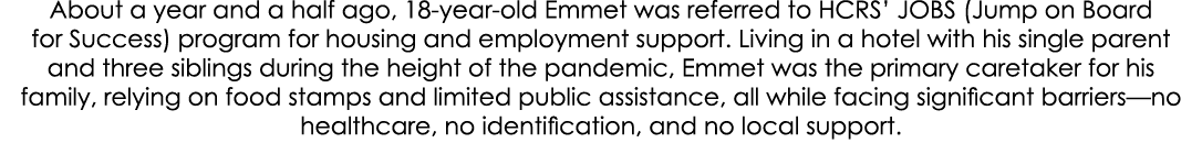About a year and a half ago, 18 year old Emmet was referred to HCRS’ JOBS (Jump on Board for Success) program for hou...