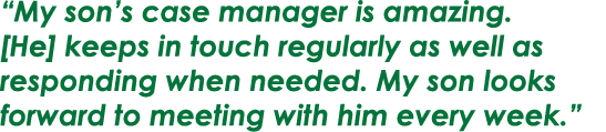 “My son’s case manager is amazing. [He] keeps in touch regularly as well as responding when needed. My son looks forw...