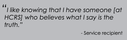 “I like knowing that I have someone [at HCRS] who believes what I say is the truth.” Service recipient 